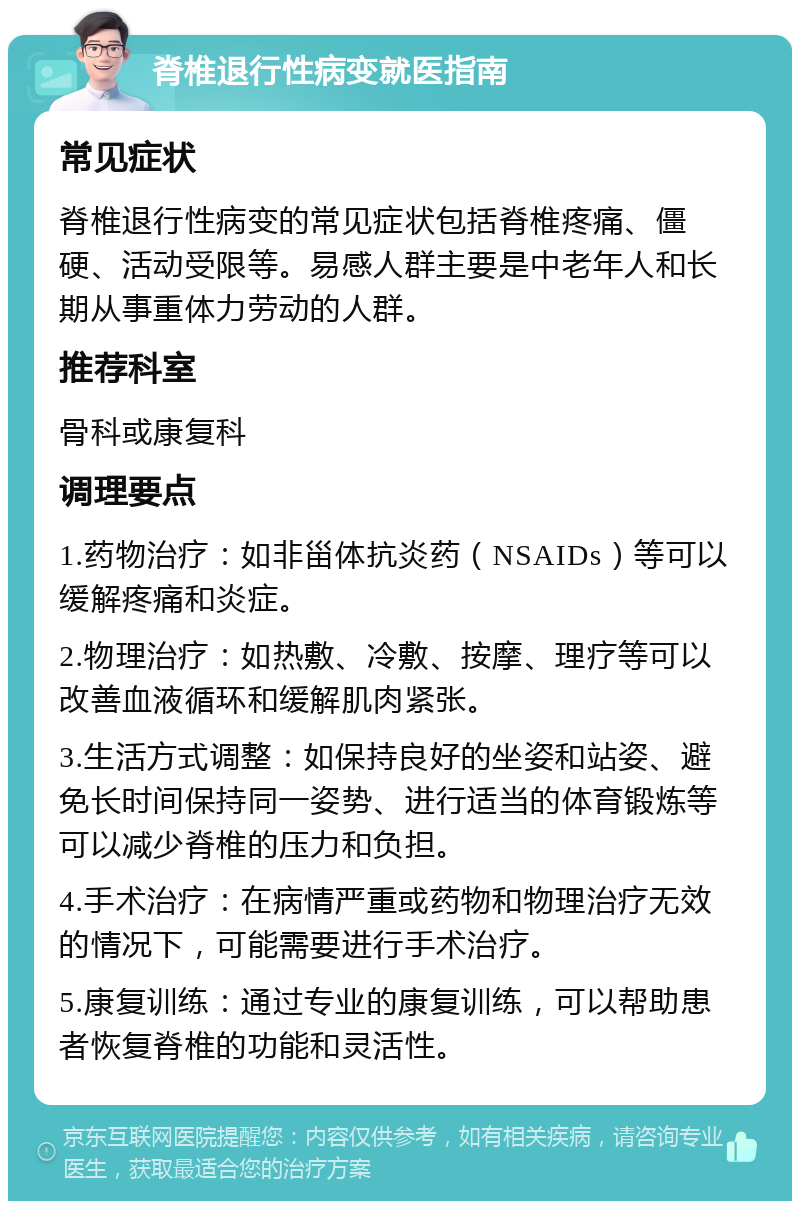 脊椎退行性病变就医指南 常见症状 脊椎退行性病变的常见症状包括脊椎疼痛、僵硬、活动受限等。易感人群主要是中老年人和长期从事重体力劳动的人群。 推荐科室 骨科或康复科 调理要点 1.药物治疗：如非甾体抗炎药（NSAIDs）等可以缓解疼痛和炎症。 2.物理治疗：如热敷、冷敷、按摩、理疗等可以改善血液循环和缓解肌肉紧张。 3.生活方式调整：如保持良好的坐姿和站姿、避免长时间保持同一姿势、进行适当的体育锻炼等可以减少脊椎的压力和负担。 4.手术治疗：在病情严重或药物和物理治疗无效的情况下，可能需要进行手术治疗。 5.康复训练：通过专业的康复训练，可以帮助患者恢复脊椎的功能和灵活性。