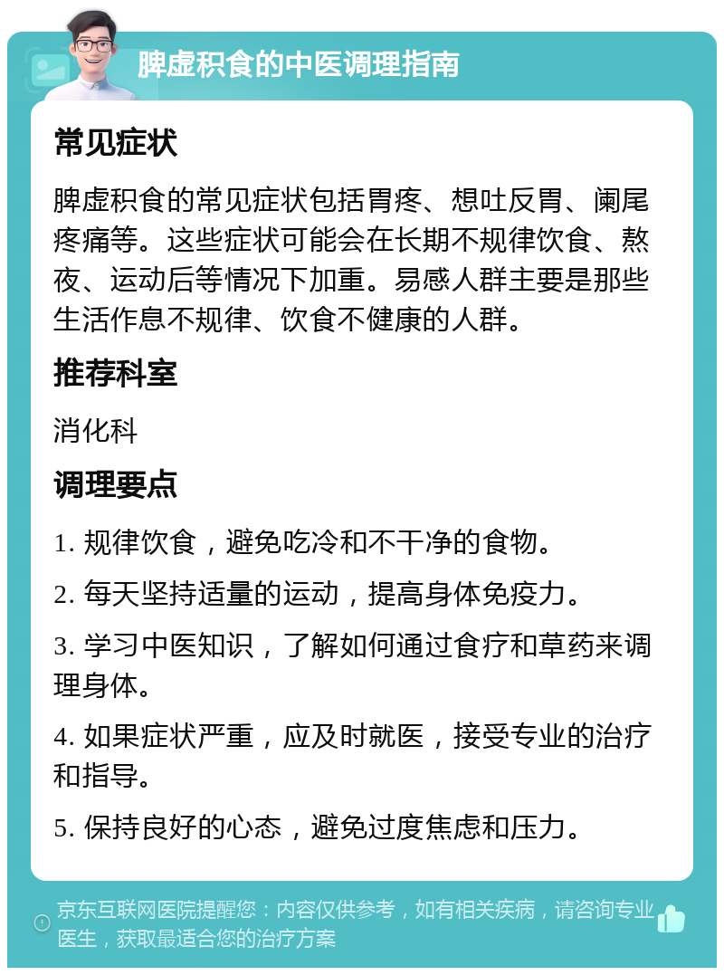 脾虚积食的中医调理指南 常见症状 脾虚积食的常见症状包括胃疼、想吐反胃、阑尾疼痛等。这些症状可能会在长期不规律饮食、熬夜、运动后等情况下加重。易感人群主要是那些生活作息不规律、饮食不健康的人群。 推荐科室 消化科 调理要点 1. 规律饮食，避免吃冷和不干净的食物。 2. 每天坚持适量的运动，提高身体免疫力。 3. 学习中医知识，了解如何通过食疗和草药来调理身体。 4. 如果症状严重，应及时就医，接受专业的治疗和指导。 5. 保持良好的心态，避免过度焦虑和压力。