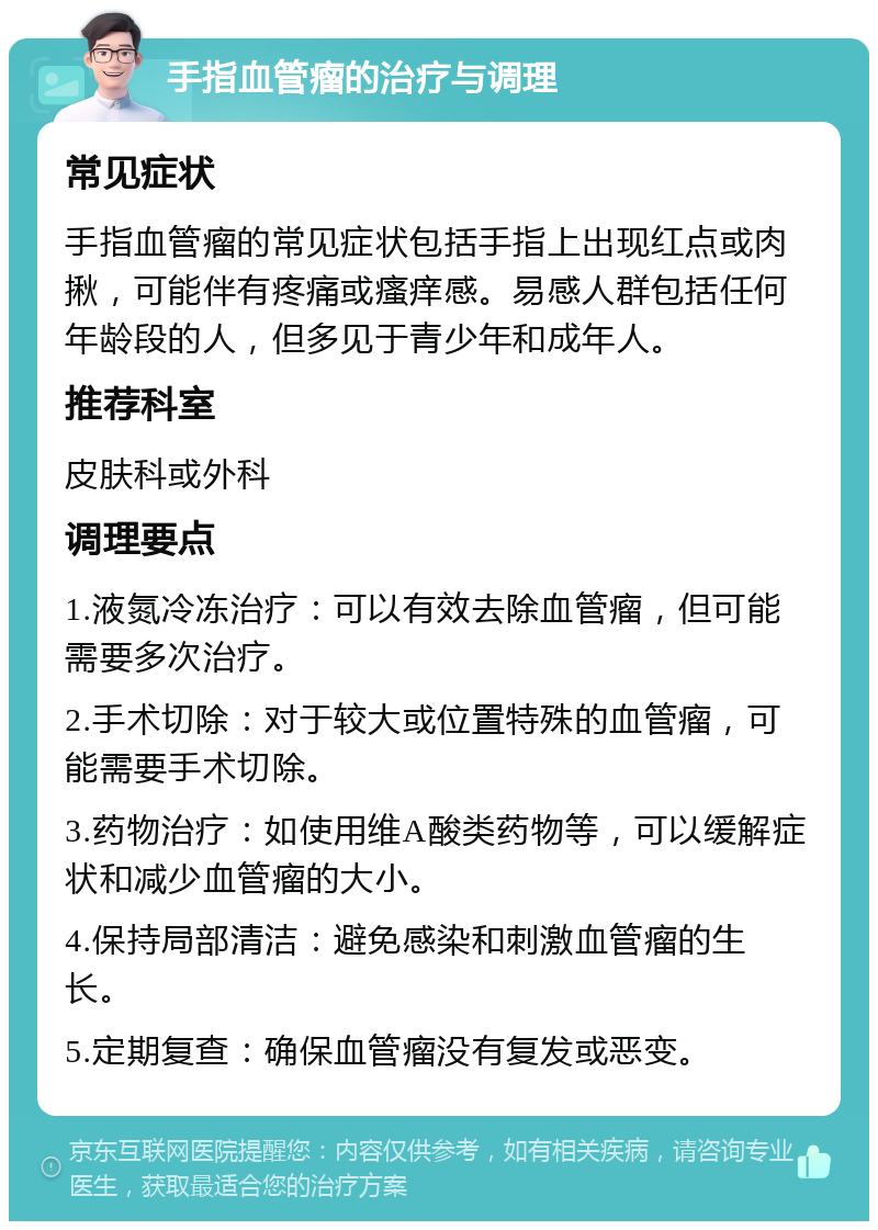 手指血管瘤的治疗与调理 常见症状 手指血管瘤的常见症状包括手指上出现红点或肉揪，可能伴有疼痛或瘙痒感。易感人群包括任何年龄段的人，但多见于青少年和成年人。 推荐科室 皮肤科或外科 调理要点 1.液氮冷冻治疗：可以有效去除血管瘤，但可能需要多次治疗。 2.手术切除：对于较大或位置特殊的血管瘤，可能需要手术切除。 3.药物治疗：如使用维A酸类药物等，可以缓解症状和减少血管瘤的大小。 4.保持局部清洁：避免感染和刺激血管瘤的生长。 5.定期复查：确保血管瘤没有复发或恶变。