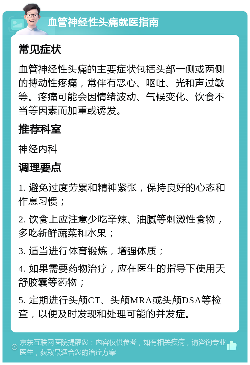 血管神经性头痛就医指南 常见症状 血管神经性头痛的主要症状包括头部一侧或两侧的搏动性疼痛，常伴有恶心、呕吐、光和声过敏等。疼痛可能会因情绪波动、气候变化、饮食不当等因素而加重或诱发。 推荐科室 神经内科 调理要点 1. 避免过度劳累和精神紧张，保持良好的心态和作息习惯； 2. 饮食上应注意少吃辛辣、油腻等刺激性食物，多吃新鲜蔬菜和水果； 3. 适当进行体育锻炼，增强体质； 4. 如果需要药物治疗，应在医生的指导下使用天舒胶囊等药物； 5. 定期进行头颅CT、头颅MRA或头颅DSA等检查，以便及时发现和处理可能的并发症。