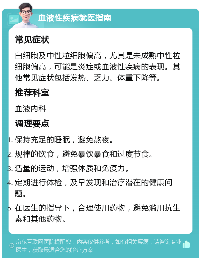 血液性疾病就医指南 常见症状 白细胞及中性粒细胞偏高，尤其是未成熟中性粒细胞偏高，可能是炎症或血液性疾病的表现。其他常见症状包括发热、乏力、体重下降等。 推荐科室 血液内科 调理要点 保持充足的睡眠，避免熬夜。 规律的饮食，避免暴饮暴食和过度节食。 适量的运动，增强体质和免疫力。 定期进行体检，及早发现和治疗潜在的健康问题。 在医生的指导下，合理使用药物，避免滥用抗生素和其他药物。