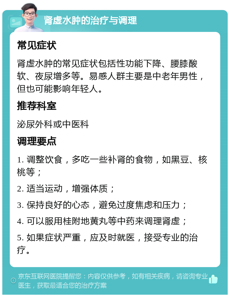 肾虚水肿的治疗与调理 常见症状 肾虚水肿的常见症状包括性功能下降、腰膝酸软、夜尿增多等。易感人群主要是中老年男性，但也可能影响年轻人。 推荐科室 泌尿外科或中医科 调理要点 1. 调整饮食，多吃一些补肾的食物，如黑豆、核桃等； 2. 适当运动，增强体质； 3. 保持良好的心态，避免过度焦虑和压力； 4. 可以服用桂附地黄丸等中药来调理肾虚； 5. 如果症状严重，应及时就医，接受专业的治疗。