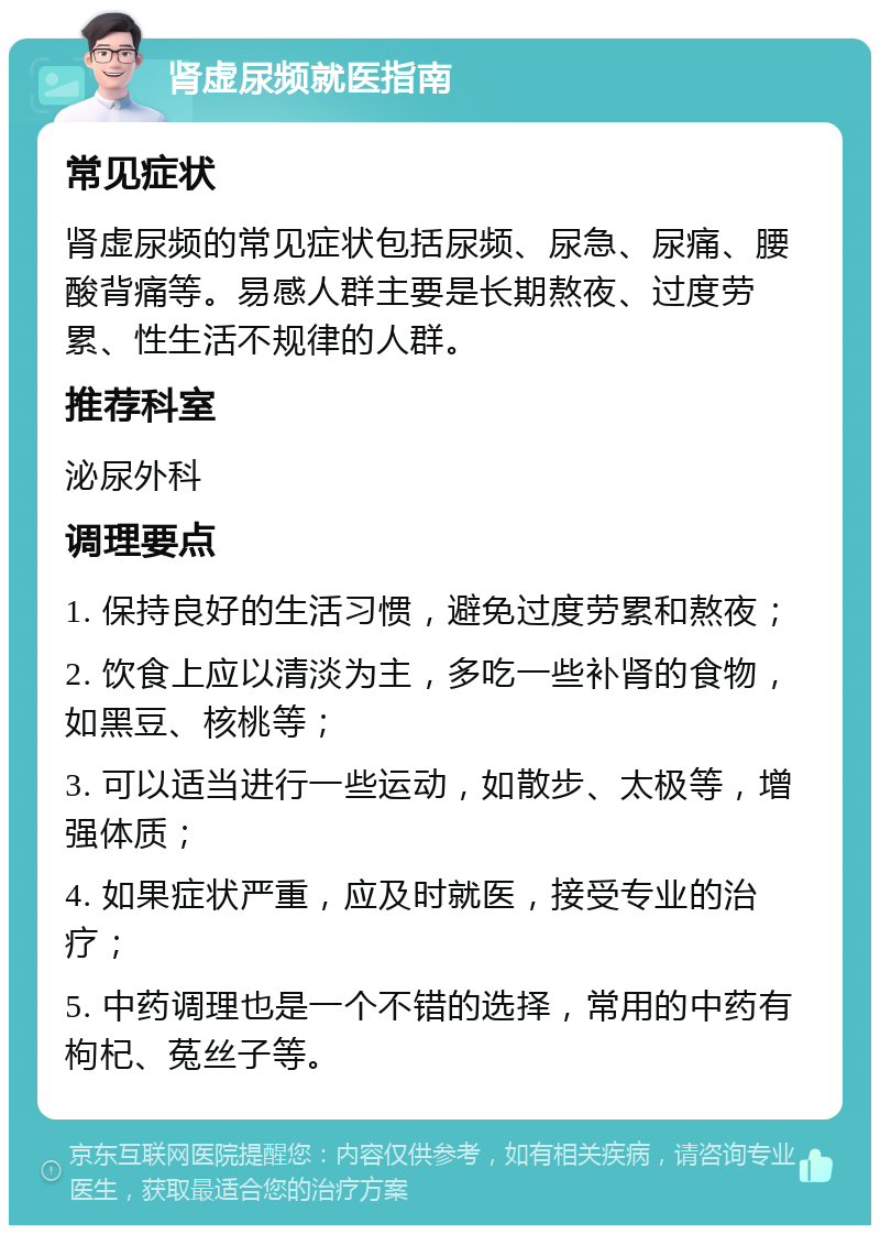 肾虚尿频就医指南 常见症状 肾虚尿频的常见症状包括尿频、尿急、尿痛、腰酸背痛等。易感人群主要是长期熬夜、过度劳累、性生活不规律的人群。 推荐科室 泌尿外科 调理要点 1. 保持良好的生活习惯，避免过度劳累和熬夜； 2. 饮食上应以清淡为主，多吃一些补肾的食物，如黑豆、核桃等； 3. 可以适当进行一些运动，如散步、太极等，增强体质； 4. 如果症状严重，应及时就医，接受专业的治疗； 5. 中药调理也是一个不错的选择，常用的中药有枸杞、菟丝子等。