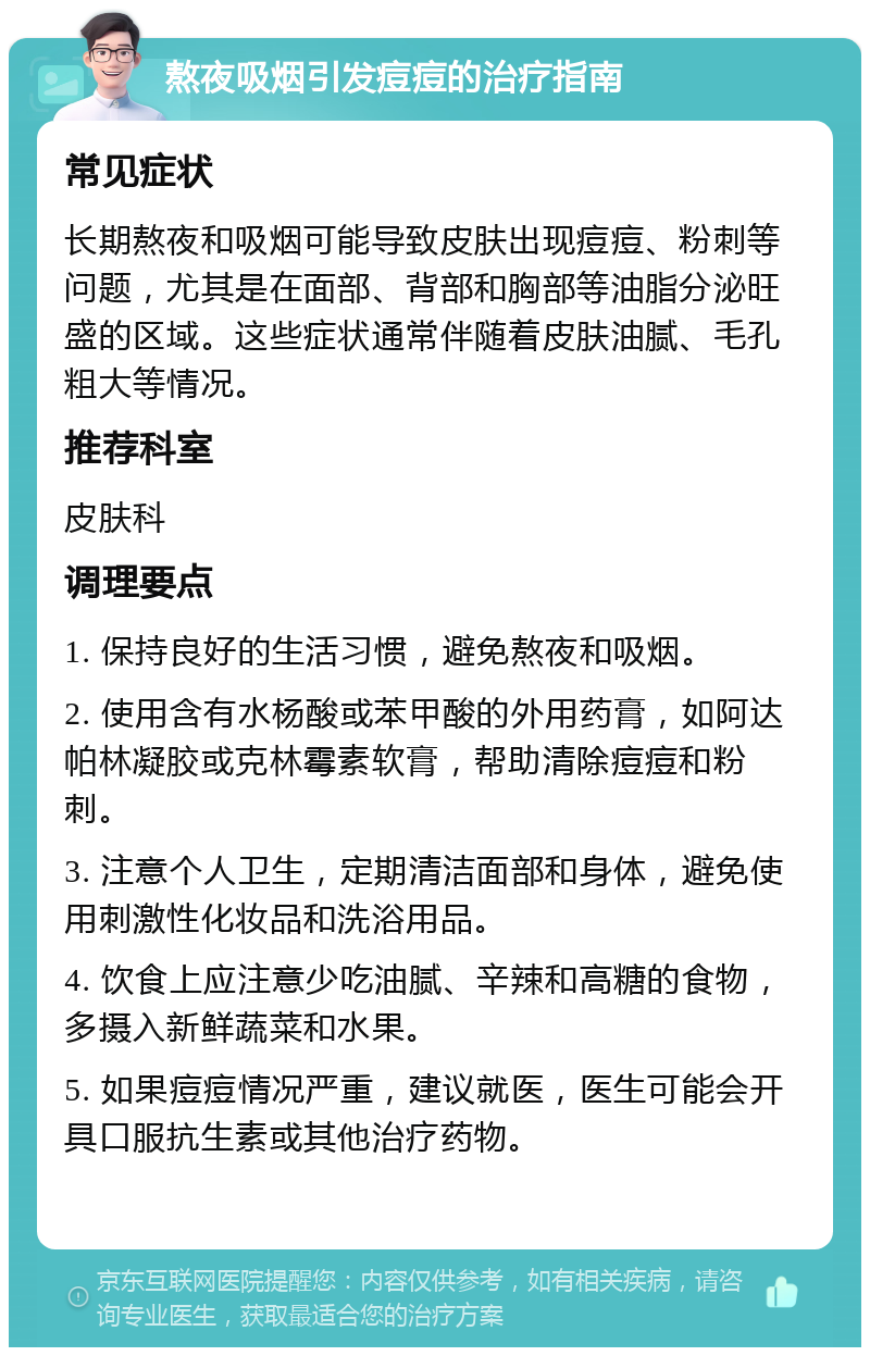 熬夜吸烟引发痘痘的治疗指南 常见症状 长期熬夜和吸烟可能导致皮肤出现痘痘、粉刺等问题，尤其是在面部、背部和胸部等油脂分泌旺盛的区域。这些症状通常伴随着皮肤油腻、毛孔粗大等情况。 推荐科室 皮肤科 调理要点 1. 保持良好的生活习惯，避免熬夜和吸烟。 2. 使用含有水杨酸或苯甲酸的外用药膏，如阿达帕林凝胶或克林霉素软膏，帮助清除痘痘和粉刺。 3. 注意个人卫生，定期清洁面部和身体，避免使用刺激性化妆品和洗浴用品。 4. 饮食上应注意少吃油腻、辛辣和高糖的食物，多摄入新鲜蔬菜和水果。 5. 如果痘痘情况严重，建议就医，医生可能会开具口服抗生素或其他治疗药物。