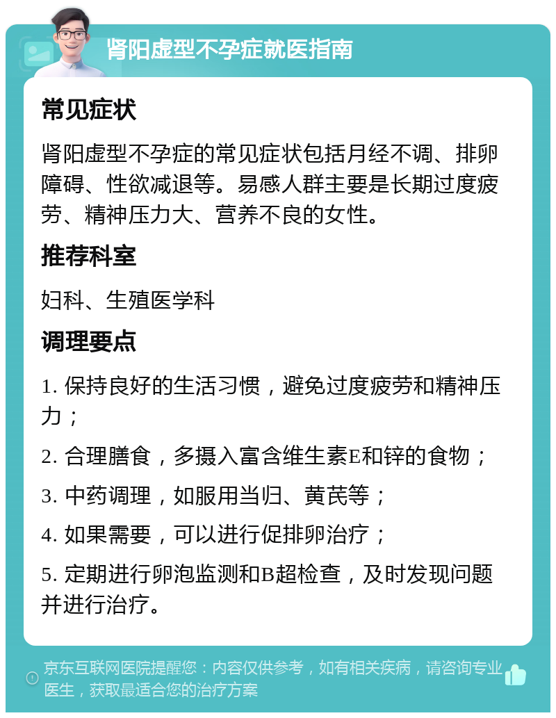 肾阳虚型不孕症就医指南 常见症状 肾阳虚型不孕症的常见症状包括月经不调、排卵障碍、性欲减退等。易感人群主要是长期过度疲劳、精神压力大、营养不良的女性。 推荐科室 妇科、生殖医学科 调理要点 1. 保持良好的生活习惯，避免过度疲劳和精神压力； 2. 合理膳食，多摄入富含维生素E和锌的食物； 3. 中药调理，如服用当归、黄芪等； 4. 如果需要，可以进行促排卵治疗； 5. 定期进行卵泡监测和B超检查，及时发现问题并进行治疗。