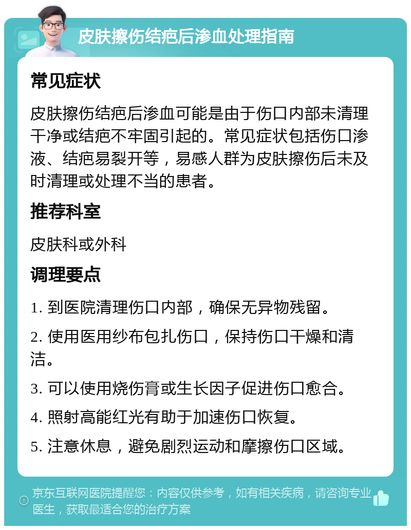 皮肤擦伤结疤后渗血处理指南 常见症状 皮肤擦伤结疤后渗血可能是由于伤口内部未清理干净或结疤不牢固引起的。常见症状包括伤口渗液、结疤易裂开等，易感人群为皮肤擦伤后未及时清理或处理不当的患者。 推荐科室 皮肤科或外科 调理要点 1. 到医院清理伤口内部，确保无异物残留。 2. 使用医用纱布包扎伤口，保持伤口干燥和清洁。 3. 可以使用烧伤膏或生长因子促进伤口愈合。 4. 照射高能红光有助于加速伤口恢复。 5. 注意休息，避免剧烈运动和摩擦伤口区域。