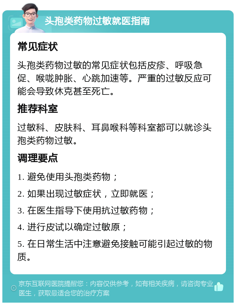 头孢类药物过敏就医指南 常见症状 头孢类药物过敏的常见症状包括皮疹、呼吸急促、喉咙肿胀、心跳加速等。严重的过敏反应可能会导致休克甚至死亡。 推荐科室 过敏科、皮肤科、耳鼻喉科等科室都可以就诊头孢类药物过敏。 调理要点 1. 避免使用头孢类药物； 2. 如果出现过敏症状，立即就医； 3. 在医生指导下使用抗过敏药物； 4. 进行皮试以确定过敏原； 5. 在日常生活中注意避免接触可能引起过敏的物质。