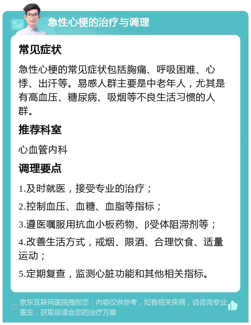 急性心梗的治疗与调理 常见症状 急性心梗的常见症状包括胸痛、呼吸困难、心悸、出汗等。易感人群主要是中老年人，尤其是有高血压、糖尿病、吸烟等不良生活习惯的人群。 推荐科室 心血管内科 调理要点 1.及时就医，接受专业的治疗； 2.控制血压、血糖、血脂等指标； 3.遵医嘱服用抗血小板药物、β受体阻滞剂等； 4.改善生活方式，戒烟、限酒、合理饮食、适量运动； 5.定期复查，监测心脏功能和其他相关指标。