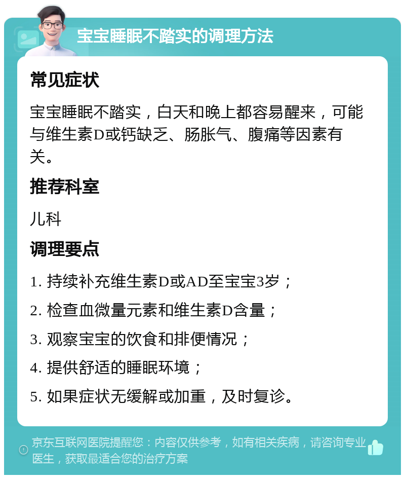 宝宝睡眠不踏实的调理方法 常见症状 宝宝睡眠不踏实，白天和晚上都容易醒来，可能与维生素D或钙缺乏、肠胀气、腹痛等因素有关。 推荐科室 儿科 调理要点 1. 持续补充维生素D或AD至宝宝3岁； 2. 检查血微量元素和维生素D含量； 3. 观察宝宝的饮食和排便情况； 4. 提供舒适的睡眠环境； 5. 如果症状无缓解或加重，及时复诊。