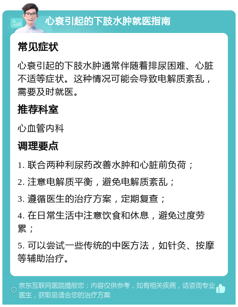 心衰引起的下肢水肿就医指南 常见症状 心衰引起的下肢水肿通常伴随着排尿困难、心脏不适等症状。这种情况可能会导致电解质紊乱，需要及时就医。 推荐科室 心血管内科 调理要点 1. 联合两种利尿药改善水肿和心脏前负荷； 2. 注意电解质平衡，避免电解质紊乱； 3. 遵循医生的治疗方案，定期复查； 4. 在日常生活中注意饮食和休息，避免过度劳累； 5. 可以尝试一些传统的中医方法，如针灸、按摩等辅助治疗。