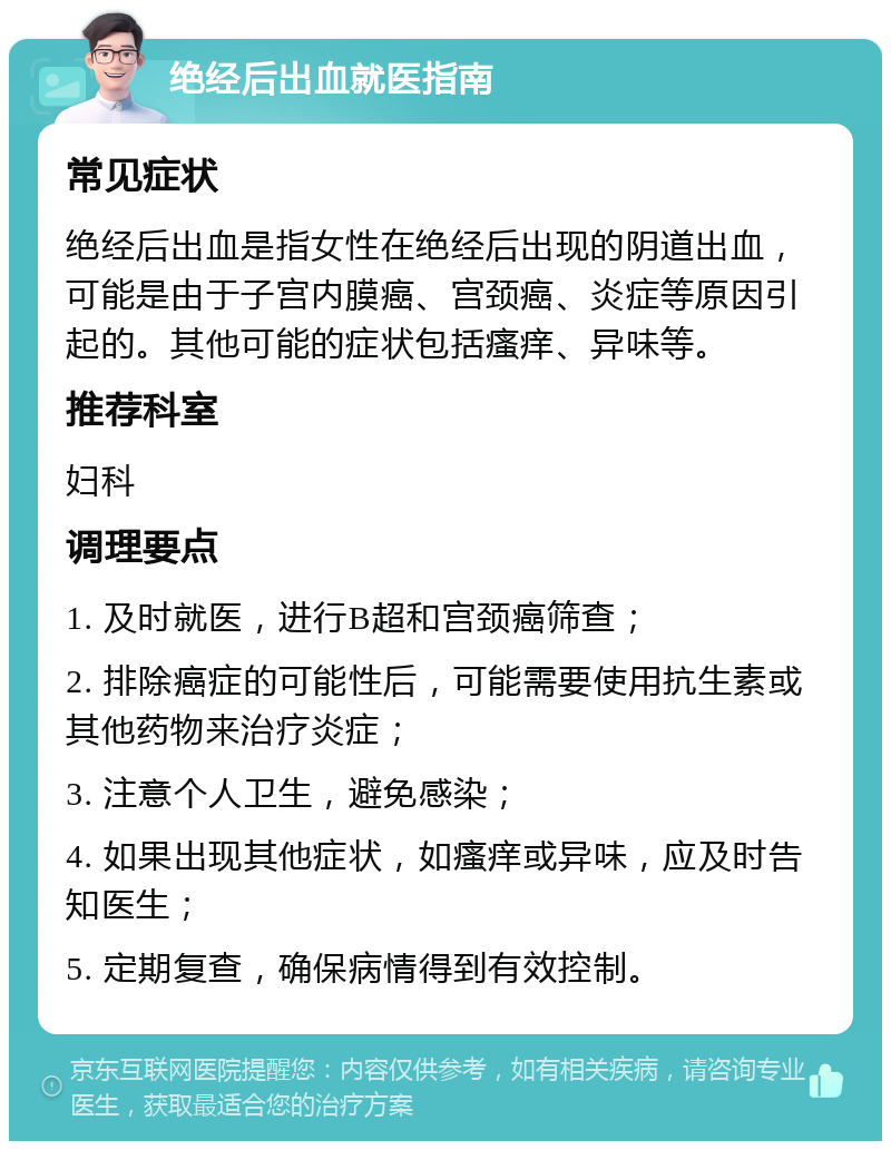 绝经后出血就医指南 常见症状 绝经后出血是指女性在绝经后出现的阴道出血，可能是由于子宫内膜癌、宫颈癌、炎症等原因引起的。其他可能的症状包括瘙痒、异味等。 推荐科室 妇科 调理要点 1. 及时就医，进行B超和宫颈癌筛查； 2. 排除癌症的可能性后，可能需要使用抗生素或其他药物来治疗炎症； 3. 注意个人卫生，避免感染； 4. 如果出现其他症状，如瘙痒或异味，应及时告知医生； 5. 定期复查，确保病情得到有效控制。