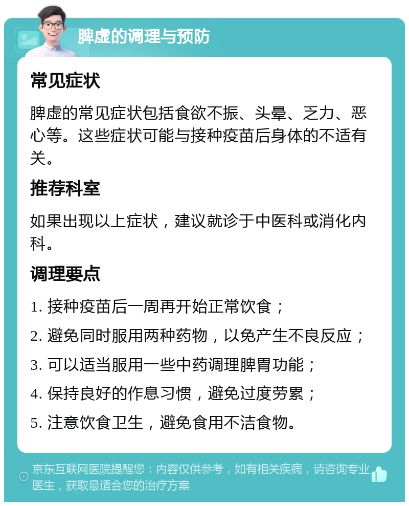 脾虚的调理与预防 常见症状 脾虚的常见症状包括食欲不振、头晕、乏力、恶心等。这些症状可能与接种疫苗后身体的不适有关。 推荐科室 如果出现以上症状，建议就诊于中医科或消化内科。 调理要点 1. 接种疫苗后一周再开始正常饮食； 2. 避免同时服用两种药物，以免产生不良反应； 3. 可以适当服用一些中药调理脾胃功能； 4. 保持良好的作息习惯，避免过度劳累； 5. 注意饮食卫生，避免食用不洁食物。