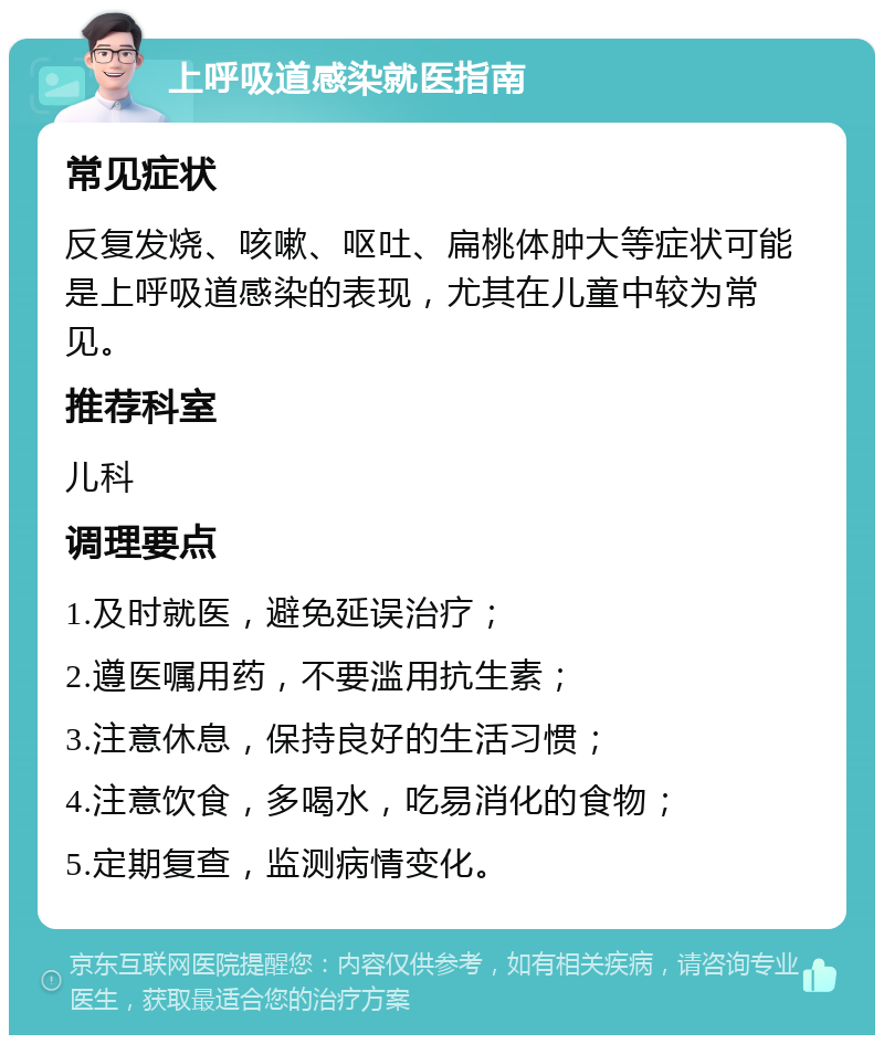 上呼吸道感染就医指南 常见症状 反复发烧、咳嗽、呕吐、扁桃体肿大等症状可能是上呼吸道感染的表现，尤其在儿童中较为常见。 推荐科室 儿科 调理要点 1.及时就医，避免延误治疗； 2.遵医嘱用药，不要滥用抗生素； 3.注意休息，保持良好的生活习惯； 4.注意饮食，多喝水，吃易消化的食物； 5.定期复查，监测病情变化。