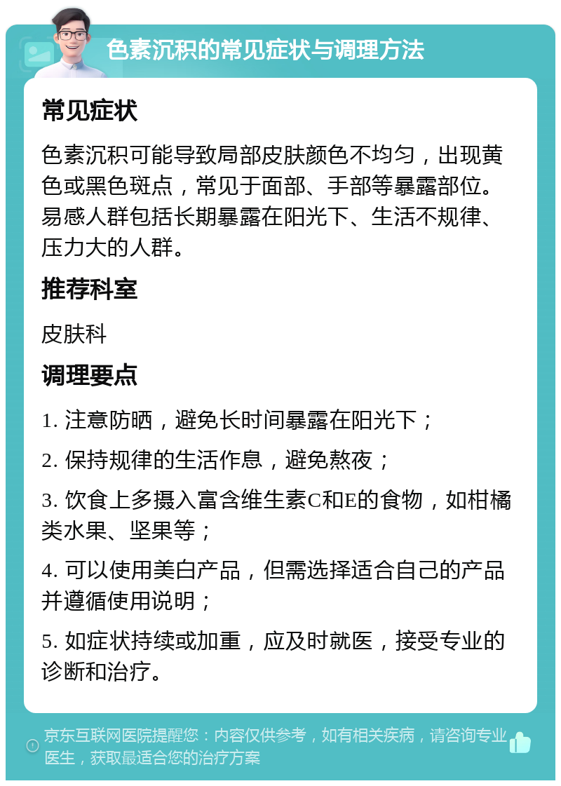 色素沉积的常见症状与调理方法 常见症状 色素沉积可能导致局部皮肤颜色不均匀，出现黄色或黑色斑点，常见于面部、手部等暴露部位。易感人群包括长期暴露在阳光下、生活不规律、压力大的人群。 推荐科室 皮肤科 调理要点 1. 注意防晒，避免长时间暴露在阳光下； 2. 保持规律的生活作息，避免熬夜； 3. 饮食上多摄入富含维生素C和E的食物，如柑橘类水果、坚果等； 4. 可以使用美白产品，但需选择适合自己的产品并遵循使用说明； 5. 如症状持续或加重，应及时就医，接受专业的诊断和治疗。