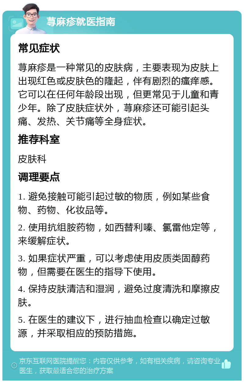 荨麻疹就医指南 常见症状 荨麻疹是一种常见的皮肤病，主要表现为皮肤上出现红色或皮肤色的隆起，伴有剧烈的瘙痒感。它可以在任何年龄段出现，但更常见于儿童和青少年。除了皮肤症状外，荨麻疹还可能引起头痛、发热、关节痛等全身症状。 推荐科室 皮肤科 调理要点 1. 避免接触可能引起过敏的物质，例如某些食物、药物、化妆品等。 2. 使用抗组胺药物，如西替利嗪、氯雷他定等，来缓解症状。 3. 如果症状严重，可以考虑使用皮质类固醇药物，但需要在医生的指导下使用。 4. 保持皮肤清洁和湿润，避免过度清洗和摩擦皮肤。 5. 在医生的建议下，进行抽血检查以确定过敏源，并采取相应的预防措施。