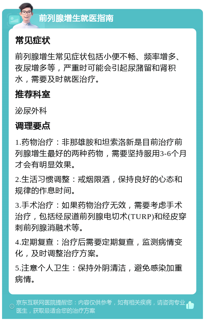 前列腺增生就医指南 常见症状 前列腺增生常见症状包括小便不畅、频率增多、夜尿增多等，严重时可能会引起尿潴留和肾积水，需要及时就医治疗。 推荐科室 泌尿外科 调理要点 1.药物治疗：非那雄胺和坦索洛新是目前治疗前列腺增生最好的两种药物，需要坚持服用3-6个月才会有明显效果。 2.生活习惯调整：戒烟限酒，保持良好的心态和规律的作息时间。 3.手术治疗：如果药物治疗无效，需要考虑手术治疗，包括经尿道前列腺电切术(TURP)和经皮穿刺前列腺消融术等。 4.定期复查：治疗后需要定期复查，监测病情变化，及时调整治疗方案。 5.注意个人卫生：保持外阴清洁，避免感染加重病情。