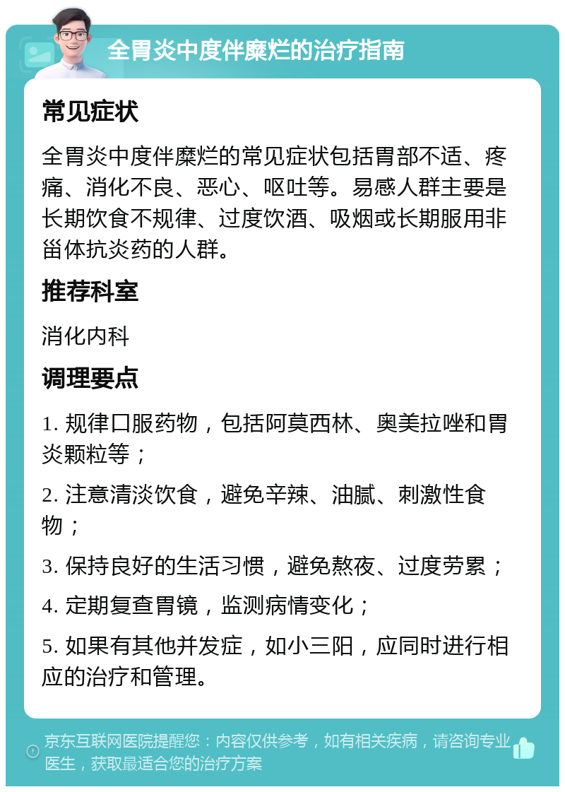 全胃炎中度伴糜烂的治疗指南 常见症状 全胃炎中度伴糜烂的常见症状包括胃部不适、疼痛、消化不良、恶心、呕吐等。易感人群主要是长期饮食不规律、过度饮酒、吸烟或长期服用非甾体抗炎药的人群。 推荐科室 消化内科 调理要点 1. 规律口服药物，包括阿莫西林、奥美拉唑和胃炎颗粒等； 2. 注意清淡饮食，避免辛辣、油腻、刺激性食物； 3. 保持良好的生活习惯，避免熬夜、过度劳累； 4. 定期复查胃镜，监测病情变化； 5. 如果有其他并发症，如小三阳，应同时进行相应的治疗和管理。