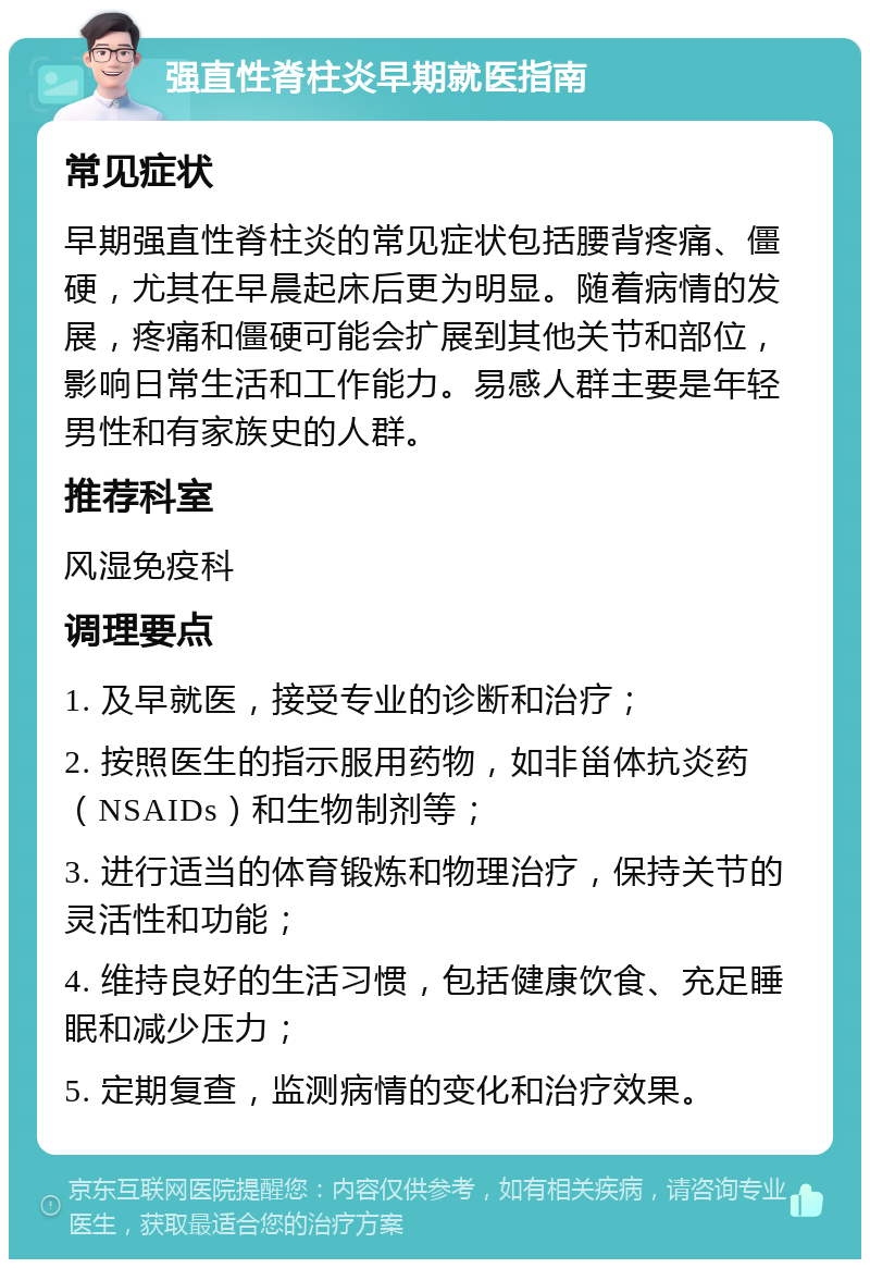 强直性脊柱炎早期就医指南 常见症状 早期强直性脊柱炎的常见症状包括腰背疼痛、僵硬，尤其在早晨起床后更为明显。随着病情的发展，疼痛和僵硬可能会扩展到其他关节和部位，影响日常生活和工作能力。易感人群主要是年轻男性和有家族史的人群。 推荐科室 风湿免疫科 调理要点 1. 及早就医，接受专业的诊断和治疗； 2. 按照医生的指示服用药物，如非甾体抗炎药（NSAIDs）和生物制剂等； 3. 进行适当的体育锻炼和物理治疗，保持关节的灵活性和功能； 4. 维持良好的生活习惯，包括健康饮食、充足睡眠和减少压力； 5. 定期复查，监测病情的变化和治疗效果。