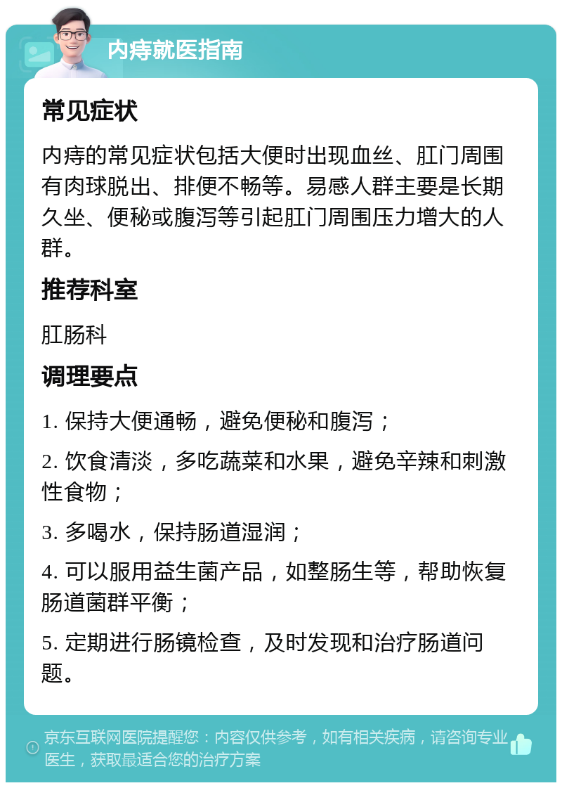 内痔就医指南 常见症状 内痔的常见症状包括大便时出现血丝、肛门周围有肉球脱出、排便不畅等。易感人群主要是长期久坐、便秘或腹泻等引起肛门周围压力增大的人群。 推荐科室 肛肠科 调理要点 1. 保持大便通畅，避免便秘和腹泻； 2. 饮食清淡，多吃蔬菜和水果，避免辛辣和刺激性食物； 3. 多喝水，保持肠道湿润； 4. 可以服用益生菌产品，如整肠生等，帮助恢复肠道菌群平衡； 5. 定期进行肠镜检查，及时发现和治疗肠道问题。