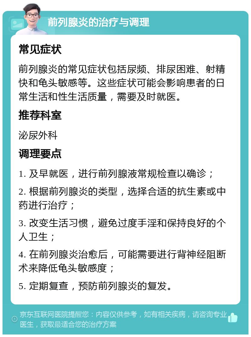 前列腺炎的治疗与调理 常见症状 前列腺炎的常见症状包括尿频、排尿困难、射精快和龟头敏感等。这些症状可能会影响患者的日常生活和性生活质量，需要及时就医。 推荐科室 泌尿外科 调理要点 1. 及早就医，进行前列腺液常规检查以确诊； 2. 根据前列腺炎的类型，选择合适的抗生素或中药进行治疗； 3. 改变生活习惯，避免过度手淫和保持良好的个人卫生； 4. 在前列腺炎治愈后，可能需要进行背神经阻断术来降低龟头敏感度； 5. 定期复查，预防前列腺炎的复发。