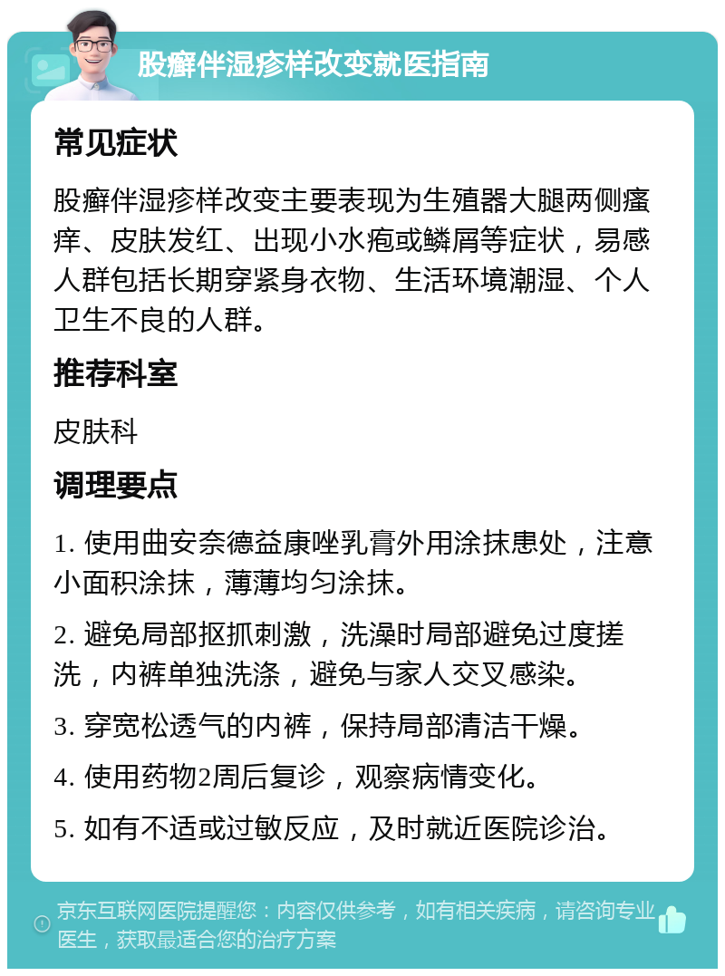 股癣伴湿疹样改变就医指南 常见症状 股癣伴湿疹样改变主要表现为生殖器大腿两侧瘙痒、皮肤发红、出现小水疱或鳞屑等症状，易感人群包括长期穿紧身衣物、生活环境潮湿、个人卫生不良的人群。 推荐科室 皮肤科 调理要点 1. 使用曲安奈德益康唑乳膏外用涂抹患处，注意小面积涂抹，薄薄均匀涂抹。 2. 避免局部抠抓刺激，洗澡时局部避免过度搓洗，内裤单独洗涤，避免与家人交叉感染。 3. 穿宽松透气的内裤，保持局部清洁干燥。 4. 使用药物2周后复诊，观察病情变化。 5. 如有不适或过敏反应，及时就近医院诊治。