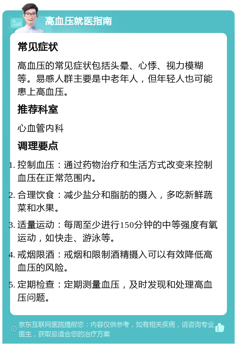 高血压就医指南 常见症状 高血压的常见症状包括头晕、心悸、视力模糊等。易感人群主要是中老年人，但年轻人也可能患上高血压。 推荐科室 心血管内科 调理要点 控制血压：通过药物治疗和生活方式改变来控制血压在正常范围内。 合理饮食：减少盐分和脂肪的摄入，多吃新鲜蔬菜和水果。 适量运动：每周至少进行150分钟的中等强度有氧运动，如快走、游泳等。 戒烟限酒：戒烟和限制酒精摄入可以有效降低高血压的风险。 定期检查：定期测量血压，及时发现和处理高血压问题。