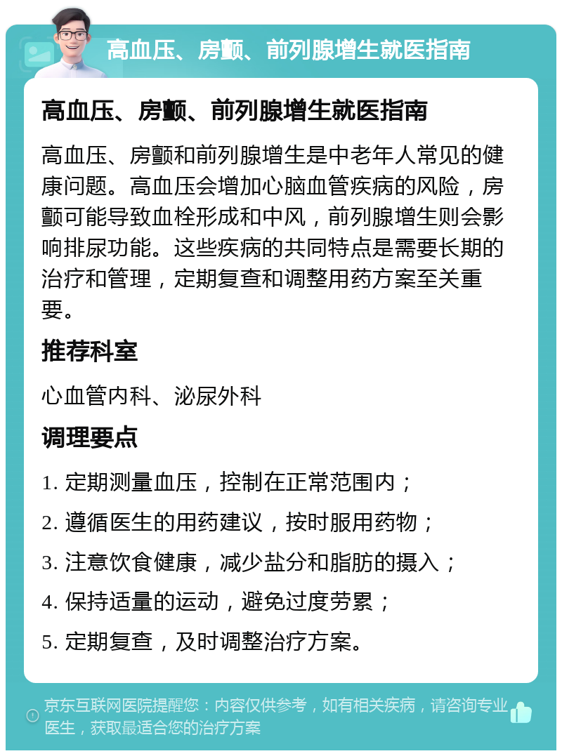 高血压、房颤、前列腺增生就医指南 高血压、房颤、前列腺增生就医指南 高血压、房颤和前列腺增生是中老年人常见的健康问题。高血压会增加心脑血管疾病的风险，房颤可能导致血栓形成和中风，前列腺增生则会影响排尿功能。这些疾病的共同特点是需要长期的治疗和管理，定期复查和调整用药方案至关重要。 推荐科室 心血管内科、泌尿外科 调理要点 1. 定期测量血压，控制在正常范围内； 2. 遵循医生的用药建议，按时服用药物； 3. 注意饮食健康，减少盐分和脂肪的摄入； 4. 保持适量的运动，避免过度劳累； 5. 定期复查，及时调整治疗方案。