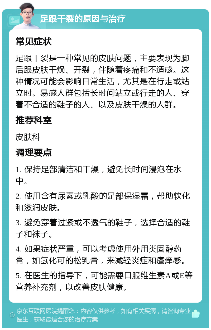 足跟干裂的原因与治疗 常见症状 足跟干裂是一种常见的皮肤问题，主要表现为脚后跟皮肤干燥、开裂，伴随着疼痛和不适感。这种情况可能会影响日常生活，尤其是在行走或站立时。易感人群包括长时间站立或行走的人、穿着不合适的鞋子的人、以及皮肤干燥的人群。 推荐科室 皮肤科 调理要点 1. 保持足部清洁和干燥，避免长时间浸泡在水中。 2. 使用含有尿素或乳酸的足部保湿霜，帮助软化和滋润皮肤。 3. 避免穿着过紧或不透气的鞋子，选择合适的鞋子和袜子。 4. 如果症状严重，可以考虑使用外用类固醇药膏，如氢化可的松乳膏，来减轻炎症和瘙痒感。 5. 在医生的指导下，可能需要口服维生素A或E等营养补充剂，以改善皮肤健康。