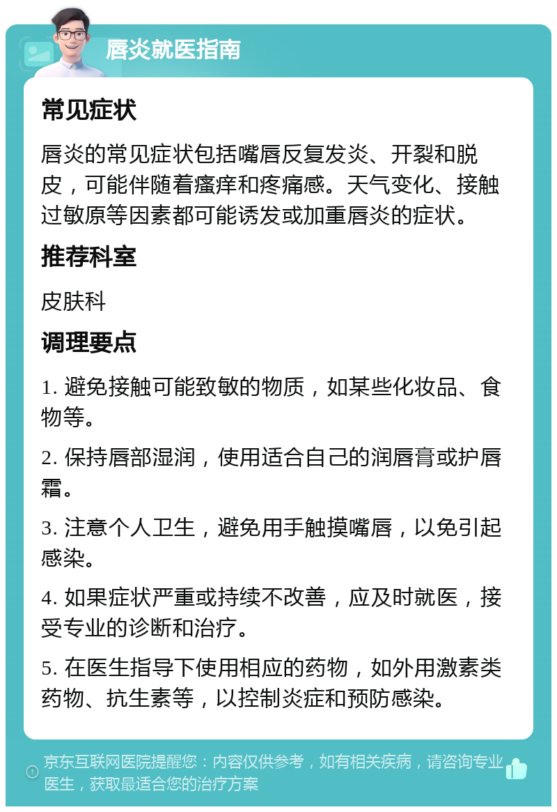 唇炎就医指南 常见症状 唇炎的常见症状包括嘴唇反复发炎、开裂和脱皮，可能伴随着瘙痒和疼痛感。天气变化、接触过敏原等因素都可能诱发或加重唇炎的症状。 推荐科室 皮肤科 调理要点 1. 避免接触可能致敏的物质，如某些化妆品、食物等。 2. 保持唇部湿润，使用适合自己的润唇膏或护唇霜。 3. 注意个人卫生，避免用手触摸嘴唇，以免引起感染。 4. 如果症状严重或持续不改善，应及时就医，接受专业的诊断和治疗。 5. 在医生指导下使用相应的药物，如外用激素类药物、抗生素等，以控制炎症和预防感染。