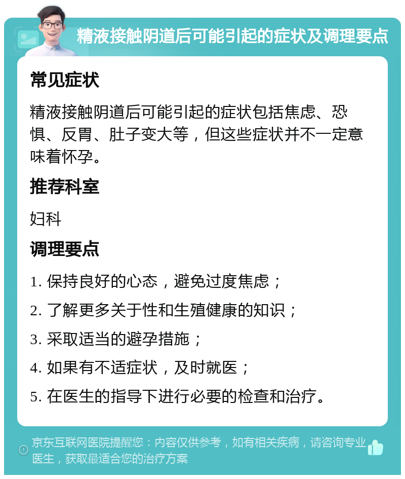 精液接触阴道后可能引起的症状及调理要点 常见症状 精液接触阴道后可能引起的症状包括焦虑、恐惧、反胃、肚子变大等，但这些症状并不一定意味着怀孕。 推荐科室 妇科 调理要点 1. 保持良好的心态，避免过度焦虑； 2. 了解更多关于性和生殖健康的知识； 3. 采取适当的避孕措施； 4. 如果有不适症状，及时就医； 5. 在医生的指导下进行必要的检查和治疗。