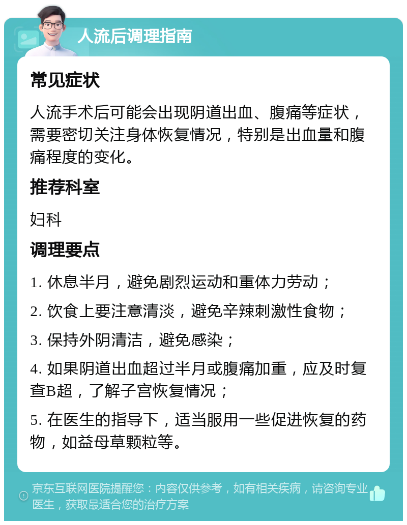 人流后调理指南 常见症状 人流手术后可能会出现阴道出血、腹痛等症状，需要密切关注身体恢复情况，特别是出血量和腹痛程度的变化。 推荐科室 妇科 调理要点 1. 休息半月，避免剧烈运动和重体力劳动； 2. 饮食上要注意清淡，避免辛辣刺激性食物； 3. 保持外阴清洁，避免感染； 4. 如果阴道出血超过半月或腹痛加重，应及时复查B超，了解子宫恢复情况； 5. 在医生的指导下，适当服用一些促进恢复的药物，如益母草颗粒等。