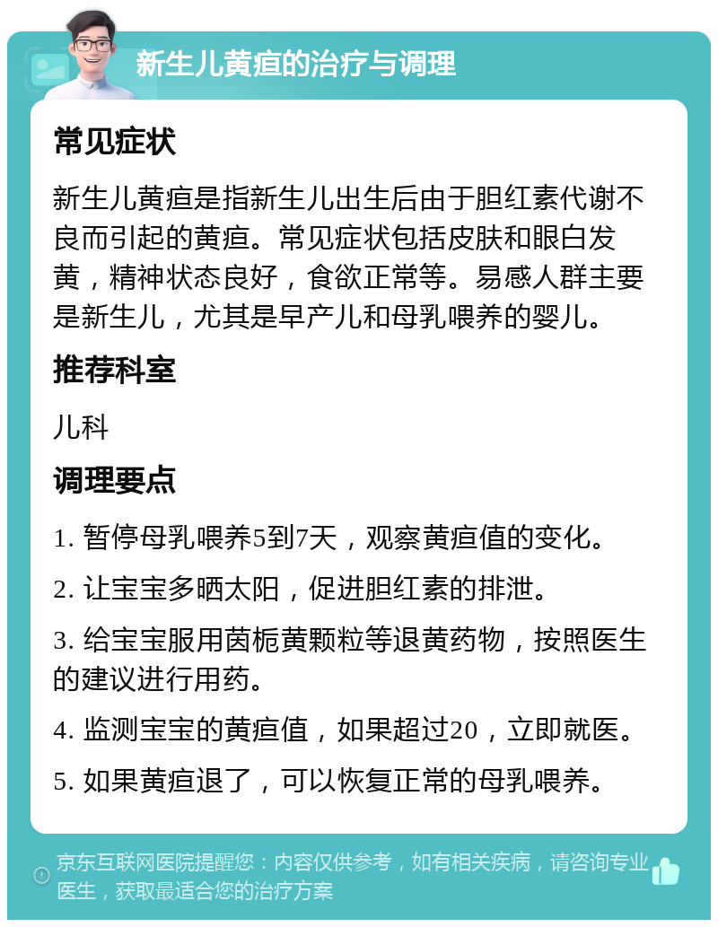 新生儿黄疸的治疗与调理 常见症状 新生儿黄疸是指新生儿出生后由于胆红素代谢不良而引起的黄疸。常见症状包括皮肤和眼白发黄，精神状态良好，食欲正常等。易感人群主要是新生儿，尤其是早产儿和母乳喂养的婴儿。 推荐科室 儿科 调理要点 1. 暂停母乳喂养5到7天，观察黄疸值的变化。 2. 让宝宝多晒太阳，促进胆红素的排泄。 3. 给宝宝服用茵栀黄颗粒等退黄药物，按照医生的建议进行用药。 4. 监测宝宝的黄疸值，如果超过20，立即就医。 5. 如果黄疸退了，可以恢复正常的母乳喂养。