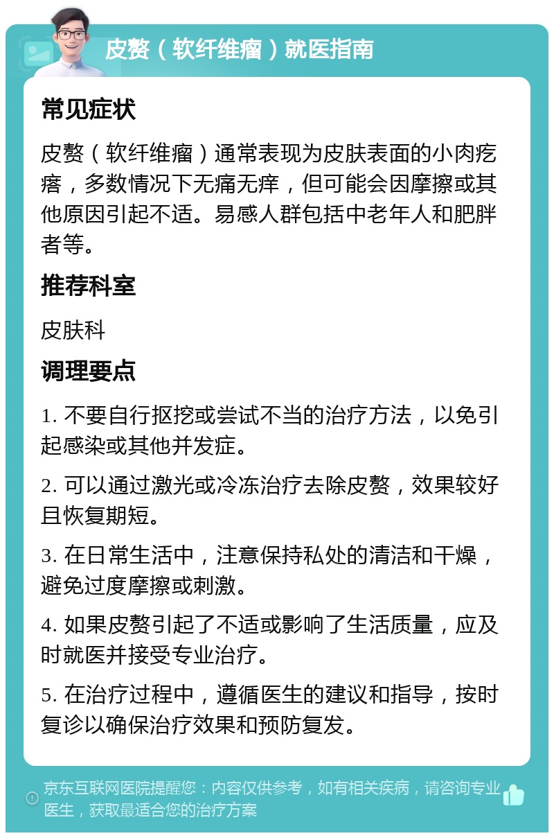 皮赘（软纤维瘤）就医指南 常见症状 皮赘（软纤维瘤）通常表现为皮肤表面的小肉疙瘩，多数情况下无痛无痒，但可能会因摩擦或其他原因引起不适。易感人群包括中老年人和肥胖者等。 推荐科室 皮肤科 调理要点 1. 不要自行抠挖或尝试不当的治疗方法，以免引起感染或其他并发症。 2. 可以通过激光或冷冻治疗去除皮赘，效果较好且恢复期短。 3. 在日常生活中，注意保持私处的清洁和干燥，避免过度摩擦或刺激。 4. 如果皮赘引起了不适或影响了生活质量，应及时就医并接受专业治疗。 5. 在治疗过程中，遵循医生的建议和指导，按时复诊以确保治疗效果和预防复发。