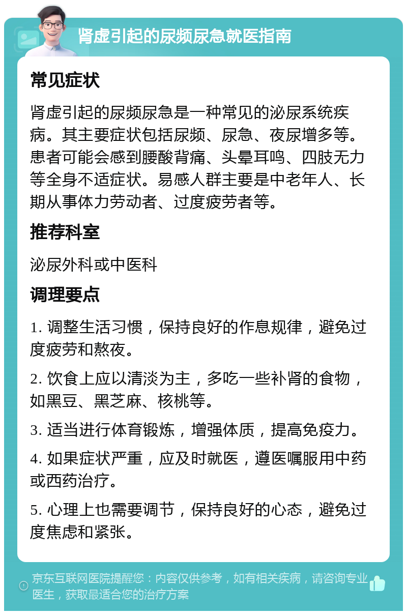 肾虚引起的尿频尿急就医指南 常见症状 肾虚引起的尿频尿急是一种常见的泌尿系统疾病。其主要症状包括尿频、尿急、夜尿增多等。患者可能会感到腰酸背痛、头晕耳鸣、四肢无力等全身不适症状。易感人群主要是中老年人、长期从事体力劳动者、过度疲劳者等。 推荐科室 泌尿外科或中医科 调理要点 1. 调整生活习惯，保持良好的作息规律，避免过度疲劳和熬夜。 2. 饮食上应以清淡为主，多吃一些补肾的食物，如黑豆、黑芝麻、核桃等。 3. 适当进行体育锻炼，增强体质，提高免疫力。 4. 如果症状严重，应及时就医，遵医嘱服用中药或西药治疗。 5. 心理上也需要调节，保持良好的心态，避免过度焦虑和紧张。