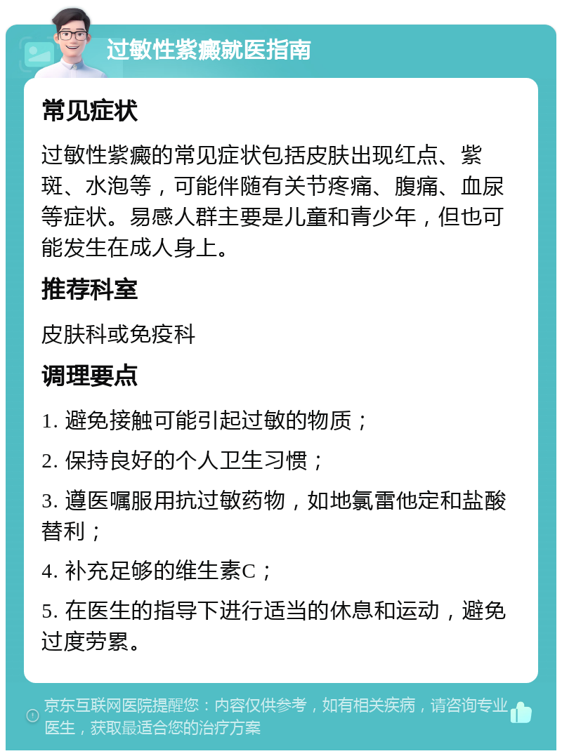 过敏性紫癜就医指南 常见症状 过敏性紫癜的常见症状包括皮肤出现红点、紫斑、水泡等，可能伴随有关节疼痛、腹痛、血尿等症状。易感人群主要是儿童和青少年，但也可能发生在成人身上。 推荐科室 皮肤科或免疫科 调理要点 1. 避免接触可能引起过敏的物质； 2. 保持良好的个人卫生习惯； 3. 遵医嘱服用抗过敏药物，如地氯雷他定和盐酸替利； 4. 补充足够的维生素C； 5. 在医生的指导下进行适当的休息和运动，避免过度劳累。