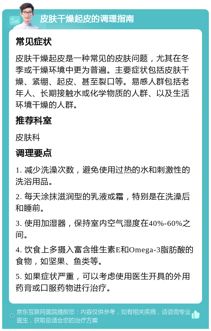 皮肤干燥起皮的调理指南 常见症状 皮肤干燥起皮是一种常见的皮肤问题，尤其在冬季或干燥环境中更为普遍。主要症状包括皮肤干燥、紧绷、起皮、甚至裂口等。易感人群包括老年人、长期接触水或化学物质的人群、以及生活环境干燥的人群。 推荐科室 皮肤科 调理要点 1. 减少洗澡次数，避免使用过热的水和刺激性的洗浴用品。 2. 每天涂抹滋润型的乳液或霜，特别是在洗澡后和睡前。 3. 使用加湿器，保持室内空气湿度在40%-60%之间。 4. 饮食上多摄入富含维生素E和Omega-3脂肪酸的食物，如坚果、鱼类等。 5. 如果症状严重，可以考虑使用医生开具的外用药膏或口服药物进行治疗。