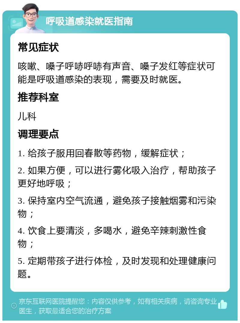 呼吸道感染就医指南 常见症状 咳嗽、嗓子呼哧呼哧有声音、嗓子发红等症状可能是呼吸道感染的表现，需要及时就医。 推荐科室 儿科 调理要点 1. 给孩子服用回春散等药物，缓解症状； 2. 如果方便，可以进行雾化吸入治疗，帮助孩子更好地呼吸； 3. 保持室内空气流通，避免孩子接触烟雾和污染物； 4. 饮食上要清淡，多喝水，避免辛辣刺激性食物； 5. 定期带孩子进行体检，及时发现和处理健康问题。