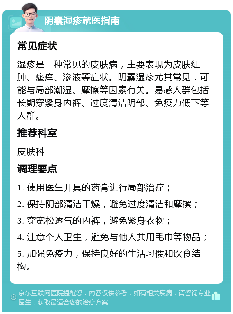 阴囊湿疹就医指南 常见症状 湿疹是一种常见的皮肤病，主要表现为皮肤红肿、瘙痒、渗液等症状。阴囊湿疹尤其常见，可能与局部潮湿、摩擦等因素有关。易感人群包括长期穿紧身内裤、过度清洁阴部、免疫力低下等人群。 推荐科室 皮肤科 调理要点 1. 使用医生开具的药膏进行局部治疗； 2. 保持阴部清洁干燥，避免过度清洁和摩擦； 3. 穿宽松透气的内裤，避免紧身衣物； 4. 注意个人卫生，避免与他人共用毛巾等物品； 5. 加强免疫力，保持良好的生活习惯和饮食结构。