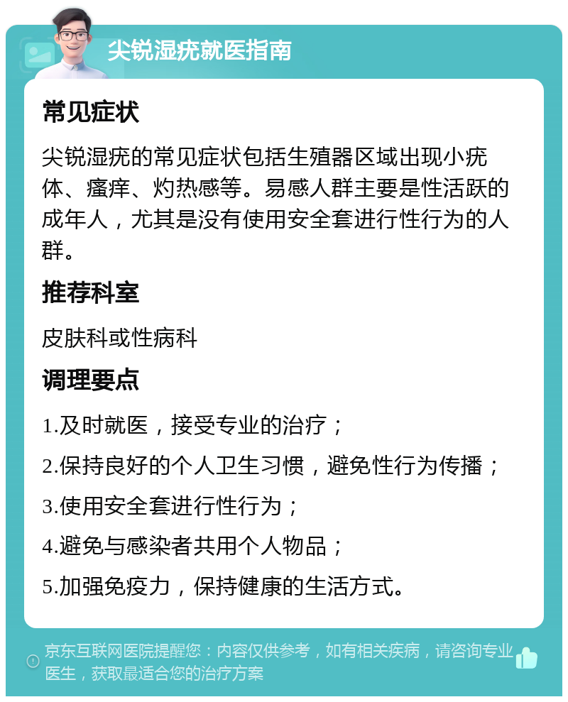 尖锐湿疣就医指南 常见症状 尖锐湿疣的常见症状包括生殖器区域出现小疣体、瘙痒、灼热感等。易感人群主要是性活跃的成年人，尤其是没有使用安全套进行性行为的人群。 推荐科室 皮肤科或性病科 调理要点 1.及时就医，接受专业的治疗； 2.保持良好的个人卫生习惯，避免性行为传播； 3.使用安全套进行性行为； 4.避免与感染者共用个人物品； 5.加强免疫力，保持健康的生活方式。