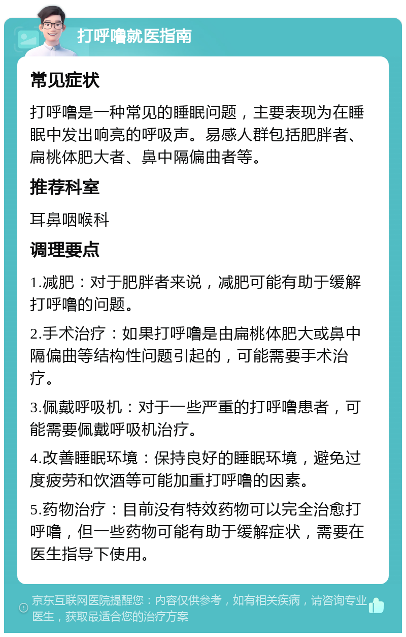 打呼噜就医指南 常见症状 打呼噜是一种常见的睡眠问题，主要表现为在睡眠中发出响亮的呼吸声。易感人群包括肥胖者、扁桃体肥大者、鼻中隔偏曲者等。 推荐科室 耳鼻咽喉科 调理要点 1.减肥：对于肥胖者来说，减肥可能有助于缓解打呼噜的问题。 2.手术治疗：如果打呼噜是由扁桃体肥大或鼻中隔偏曲等结构性问题引起的，可能需要手术治疗。 3.佩戴呼吸机：对于一些严重的打呼噜患者，可能需要佩戴呼吸机治疗。 4.改善睡眠环境：保持良好的睡眠环境，避免过度疲劳和饮酒等可能加重打呼噜的因素。 5.药物治疗：目前没有特效药物可以完全治愈打呼噜，但一些药物可能有助于缓解症状，需要在医生指导下使用。