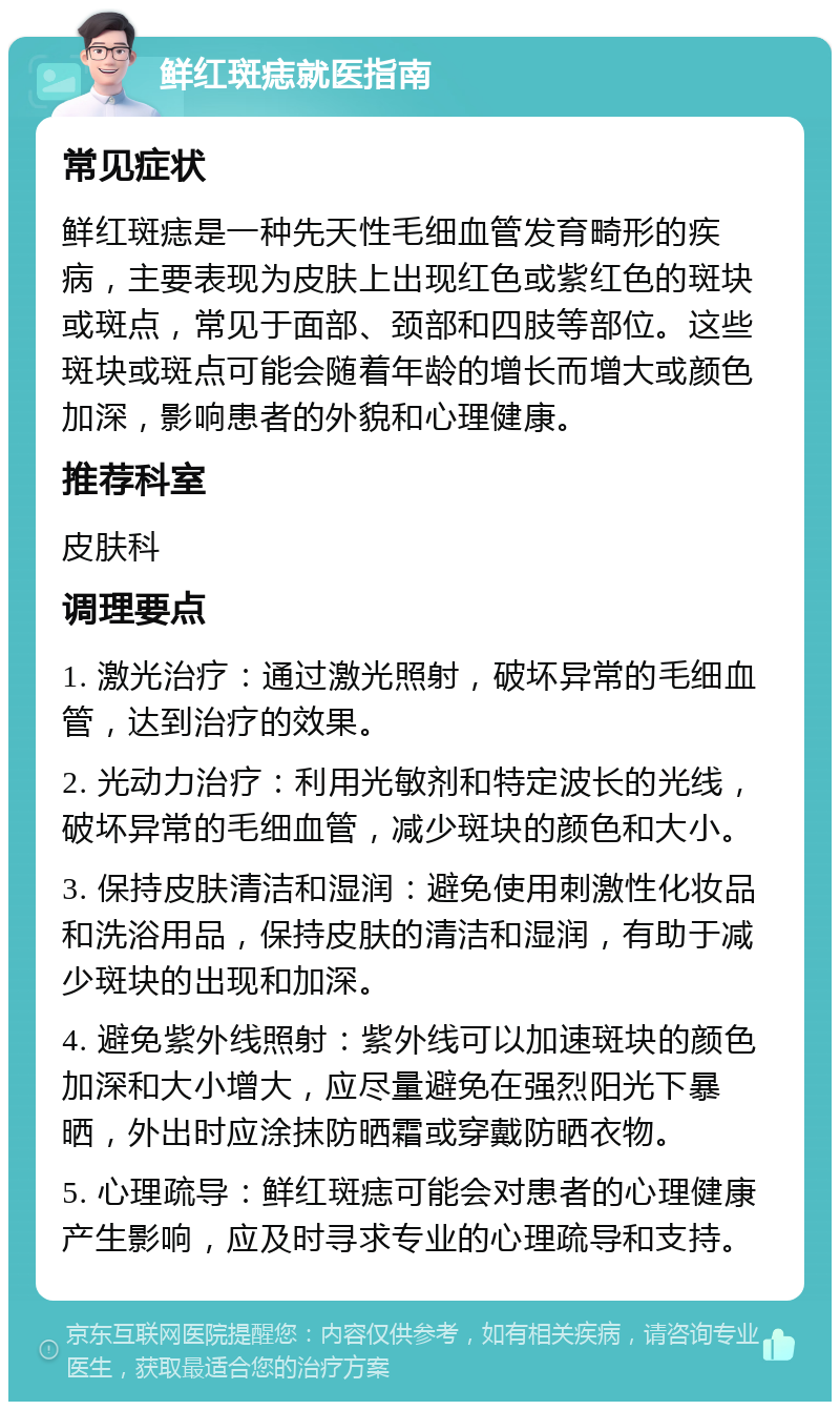 鲜红斑痣就医指南 常见症状 鲜红斑痣是一种先天性毛细血管发育畸形的疾病，主要表现为皮肤上出现红色或紫红色的斑块或斑点，常见于面部、颈部和四肢等部位。这些斑块或斑点可能会随着年龄的增长而增大或颜色加深，影响患者的外貌和心理健康。 推荐科室 皮肤科 调理要点 1. 激光治疗：通过激光照射，破坏异常的毛细血管，达到治疗的效果。 2. 光动力治疗：利用光敏剂和特定波长的光线，破坏异常的毛细血管，减少斑块的颜色和大小。 3. 保持皮肤清洁和湿润：避免使用刺激性化妆品和洗浴用品，保持皮肤的清洁和湿润，有助于减少斑块的出现和加深。 4. 避免紫外线照射：紫外线可以加速斑块的颜色加深和大小增大，应尽量避免在强烈阳光下暴晒，外出时应涂抹防晒霜或穿戴防晒衣物。 5. 心理疏导：鲜红斑痣可能会对患者的心理健康产生影响，应及时寻求专业的心理疏导和支持。