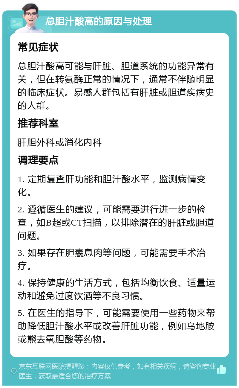 总胆汁酸高的原因与处理 常见症状 总胆汁酸高可能与肝脏、胆道系统的功能异常有关，但在转氨酶正常的情况下，通常不伴随明显的临床症状。易感人群包括有肝脏或胆道疾病史的人群。 推荐科室 肝胆外科或消化内科 调理要点 1. 定期复查肝功能和胆汁酸水平，监测病情变化。 2. 遵循医生的建议，可能需要进行进一步的检查，如B超或CT扫描，以排除潜在的肝脏或胆道问题。 3. 如果存在胆囊息肉等问题，可能需要手术治疗。 4. 保持健康的生活方式，包括均衡饮食、适量运动和避免过度饮酒等不良习惯。 5. 在医生的指导下，可能需要使用一些药物来帮助降低胆汁酸水平或改善肝脏功能，例如乌地胺或熊去氧胆酸等药物。