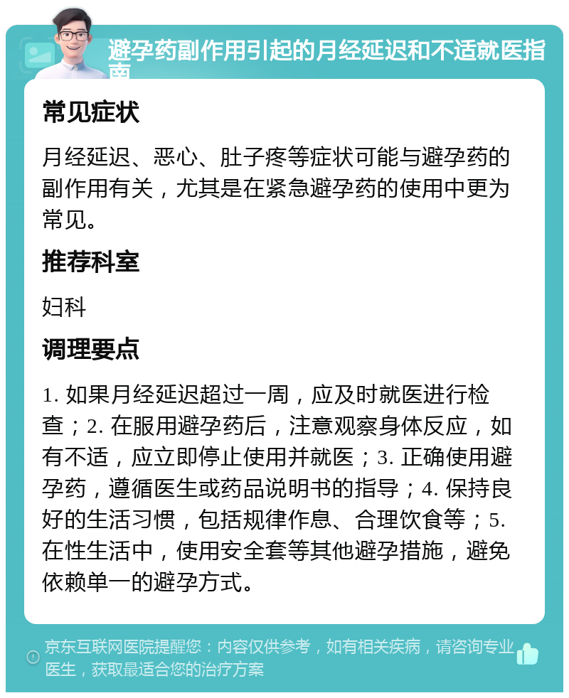 避孕药副作用引起的月经延迟和不适就医指南 常见症状 月经延迟、恶心、肚子疼等症状可能与避孕药的副作用有关，尤其是在紧急避孕药的使用中更为常见。 推荐科室 妇科 调理要点 1. 如果月经延迟超过一周，应及时就医进行检查；2. 在服用避孕药后，注意观察身体反应，如有不适，应立即停止使用并就医；3. 正确使用避孕药，遵循医生或药品说明书的指导；4. 保持良好的生活习惯，包括规律作息、合理饮食等；5. 在性生活中，使用安全套等其他避孕措施，避免依赖单一的避孕方式。