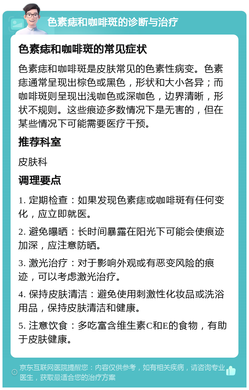 色素痣和咖啡斑的诊断与治疗 色素痣和咖啡斑的常见症状 色素痣和咖啡斑是皮肤常见的色素性病变。色素痣通常呈现出棕色或黑色，形状和大小各异；而咖啡斑则呈现出浅咖色或深咖色，边界清晰，形状不规则。这些痕迹多数情况下是无害的，但在某些情况下可能需要医疗干预。 推荐科室 皮肤科 调理要点 1. 定期检查：如果发现色素痣或咖啡斑有任何变化，应立即就医。 2. 避免曝晒：长时间暴露在阳光下可能会使痕迹加深，应注意防晒。 3. 激光治疗：对于影响外观或有恶变风险的痕迹，可以考虑激光治疗。 4. 保持皮肤清洁：避免使用刺激性化妆品或洗浴用品，保持皮肤清洁和健康。 5. 注意饮食：多吃富含维生素C和E的食物，有助于皮肤健康。