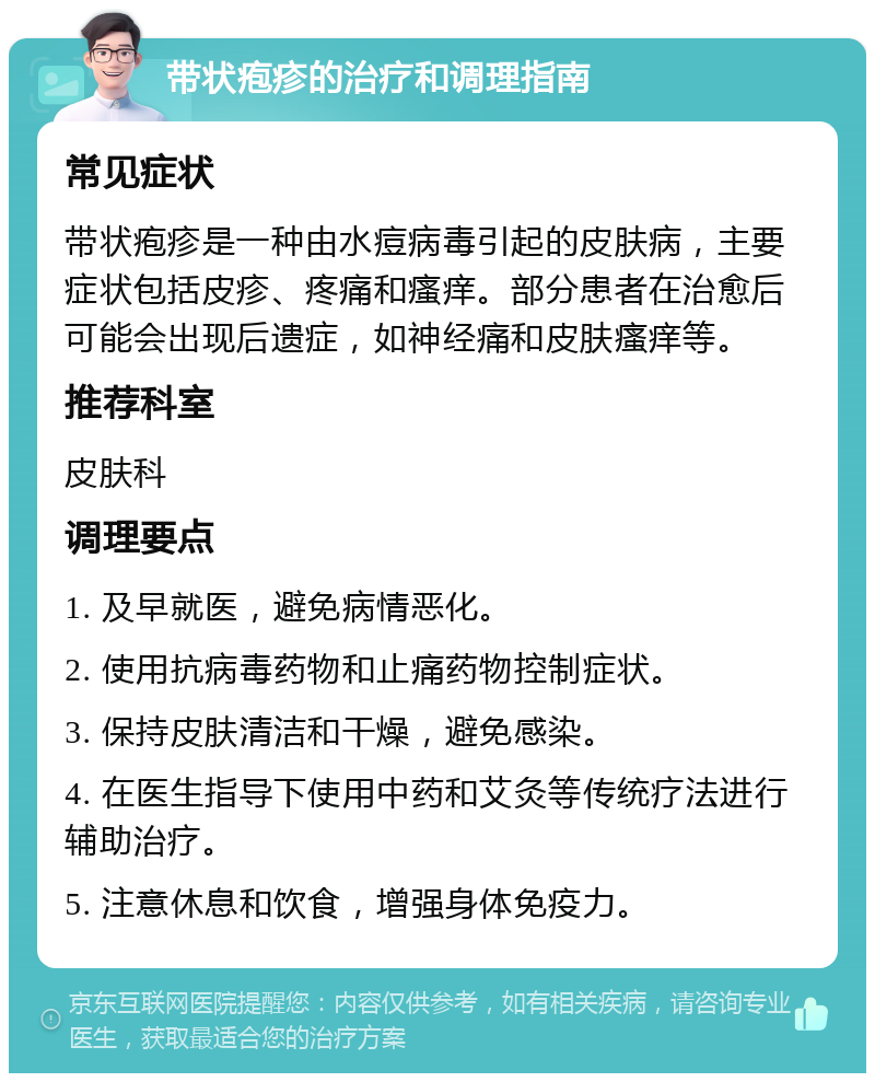 带状疱疹的治疗和调理指南 常见症状 带状疱疹是一种由水痘病毒引起的皮肤病，主要症状包括皮疹、疼痛和瘙痒。部分患者在治愈后可能会出现后遗症，如神经痛和皮肤瘙痒等。 推荐科室 皮肤科 调理要点 1. 及早就医，避免病情恶化。 2. 使用抗病毒药物和止痛药物控制症状。 3. 保持皮肤清洁和干燥，避免感染。 4. 在医生指导下使用中药和艾灸等传统疗法进行辅助治疗。 5. 注意休息和饮食，增强身体免疫力。