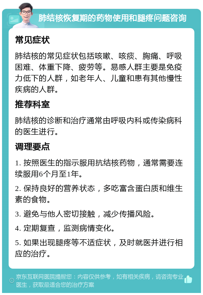 肺结核恢复期的药物使用和腿疼问题咨询 常见症状 肺结核的常见症状包括咳嗽、咳痰、胸痛、呼吸困难、体重下降、疲劳等。易感人群主要是免疫力低下的人群，如老年人、儿童和患有其他慢性疾病的人群。 推荐科室 肺结核的诊断和治疗通常由呼吸内科或传染病科的医生进行。 调理要点 1. 按照医生的指示服用抗结核药物，通常需要连续服用6个月至1年。 2. 保持良好的营养状态，多吃富含蛋白质和维生素的食物。 3. 避免与他人密切接触，减少传播风险。 4. 定期复查，监测病情变化。 5. 如果出现腿疼等不适症状，及时就医并进行相应的治疗。