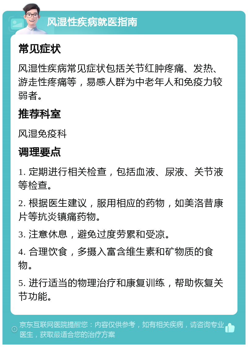 风湿性疾病就医指南 常见症状 风湿性疾病常见症状包括关节红肿疼痛、发热、游走性疼痛等，易感人群为中老年人和免疫力较弱者。 推荐科室 风湿免疫科 调理要点 1. 定期进行相关检查，包括血液、尿液、关节液等检查。 2. 根据医生建议，服用相应的药物，如美洛昔康片等抗炎镇痛药物。 3. 注意休息，避免过度劳累和受凉。 4. 合理饮食，多摄入富含维生素和矿物质的食物。 5. 进行适当的物理治疗和康复训练，帮助恢复关节功能。