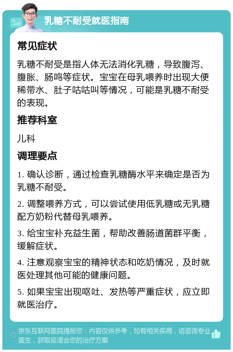 乳糖不耐受就医指南 常见症状 乳糖不耐受是指人体无法消化乳糖，导致腹泻、腹胀、肠鸣等症状。宝宝在母乳喂养时出现大便稀带水、肚子咕咕叫等情况，可能是乳糖不耐受的表现。 推荐科室 儿科 调理要点 1. 确认诊断，通过检查乳糖酶水平来确定是否为乳糖不耐受。 2. 调整喂养方式，可以尝试使用低乳糖或无乳糖配方奶粉代替母乳喂养。 3. 给宝宝补充益生菌，帮助改善肠道菌群平衡，缓解症状。 4. 注意观察宝宝的精神状态和吃奶情况，及时就医处理其他可能的健康问题。 5. 如果宝宝出现呕吐、发热等严重症状，应立即就医治疗。