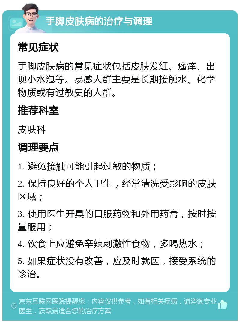 手脚皮肤病的治疗与调理 常见症状 手脚皮肤病的常见症状包括皮肤发红、瘙痒、出现小水泡等。易感人群主要是长期接触水、化学物质或有过敏史的人群。 推荐科室 皮肤科 调理要点 1. 避免接触可能引起过敏的物质； 2. 保持良好的个人卫生，经常清洗受影响的皮肤区域； 3. 使用医生开具的口服药物和外用药膏，按时按量服用； 4. 饮食上应避免辛辣刺激性食物，多喝热水； 5. 如果症状没有改善，应及时就医，接受系统的诊治。