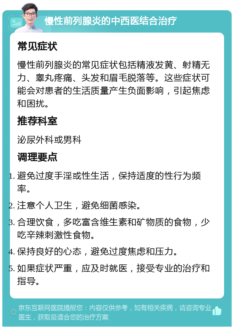 慢性前列腺炎的中西医结合治疗 常见症状 慢性前列腺炎的常见症状包括精液发黄、射精无力、睾丸疼痛、头发和眉毛脱落等。这些症状可能会对患者的生活质量产生负面影响，引起焦虑和困扰。 推荐科室 泌尿外科或男科 调理要点 避免过度手淫或性生活，保持适度的性行为频率。 注意个人卫生，避免细菌感染。 合理饮食，多吃富含维生素和矿物质的食物，少吃辛辣刺激性食物。 保持良好的心态，避免过度焦虑和压力。 如果症状严重，应及时就医，接受专业的治疗和指导。